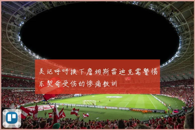 美记呼吁换下詹姆斯雷迪克需警惕东契奇受伤的惨痛教训