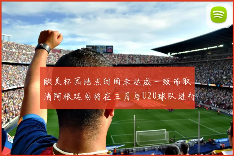 欧美杯因地点时间未达成一致而取消阿根廷或将在三月与U20球队进行比赛