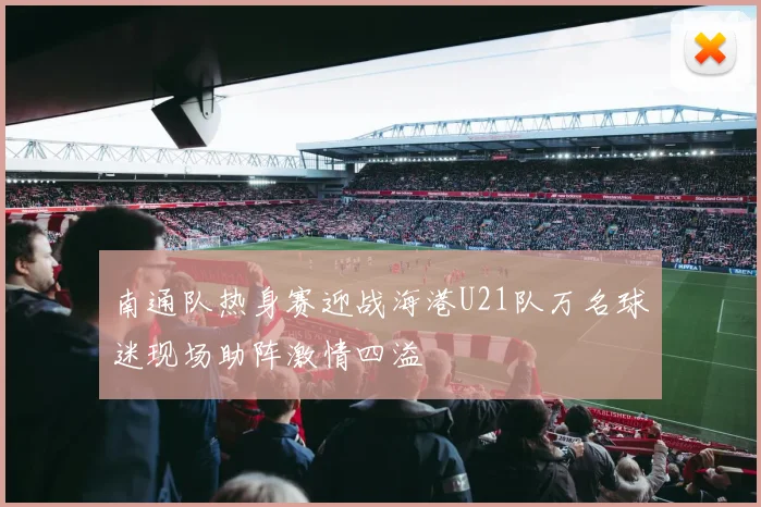 南通队热身赛迎战海港U21队万名球迷现场助阵激情四溢