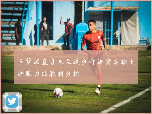 卡萨诺直言米兰追分奇迹背后缺乏说服力的胜利分析