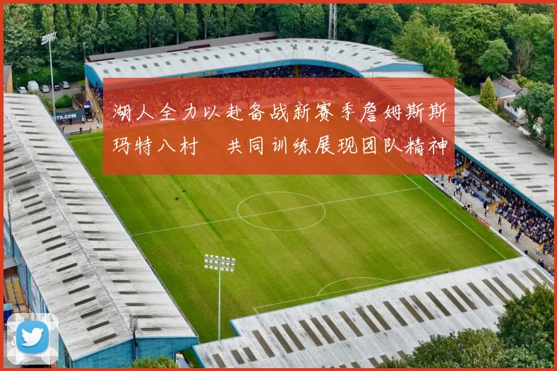 湖人全力以赴备战新赛季詹姆斯斯玛特八村塁共同训练展现团队精神