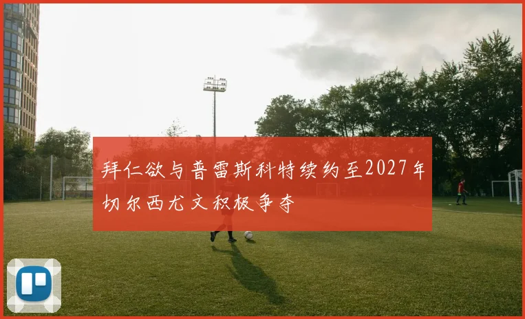 拜仁欲与普雷斯科特续约至2027年切尔西尤文积极争夺