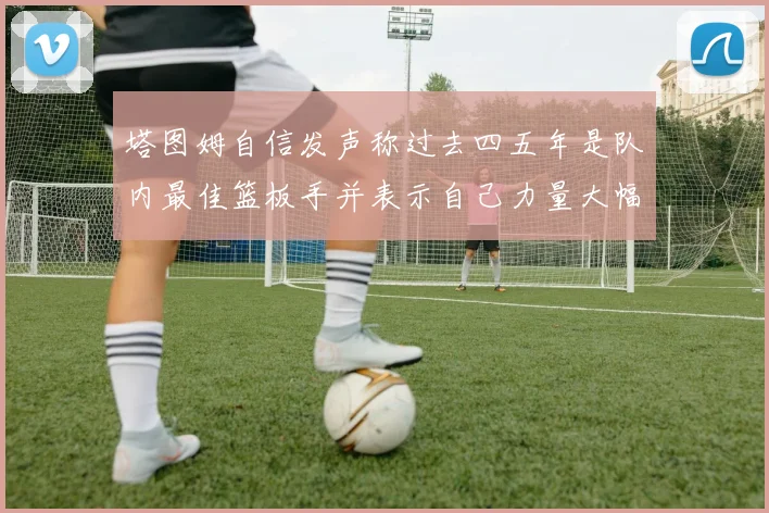 塔图姆自信发声称过去四五年是队内最佳篮板手并表示自己力量大幅提升