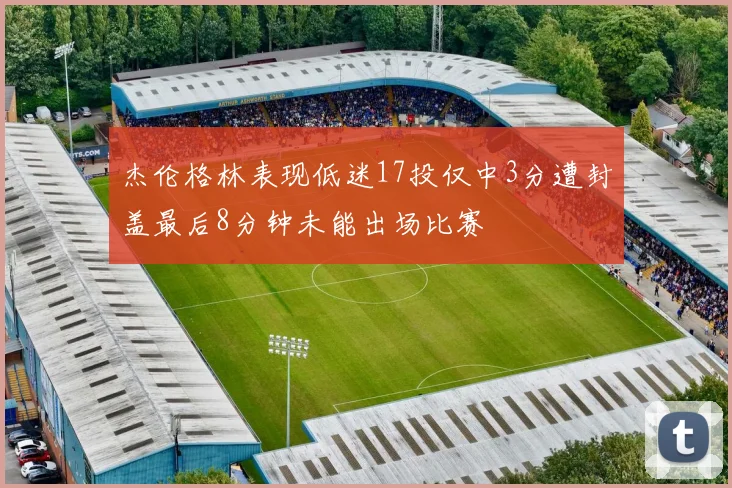 杰伦格林表现低迷17投仅中3分遭封盖最后8分钟未能出场比赛