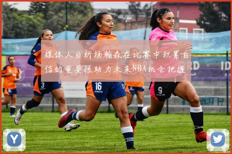 媒体人分析杨瀚森在比赛中积累自信的重要性助力未来NBA机会把握