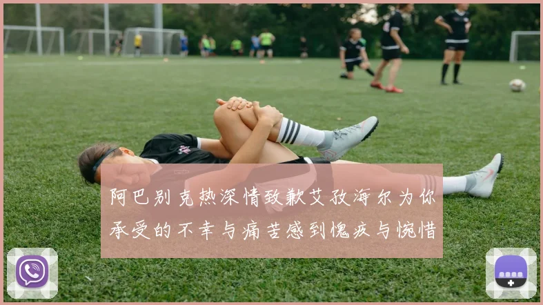 阿巴别克热深情致歉艾孜海尔为你承受的不幸与痛苦感到愧疚与惋惜