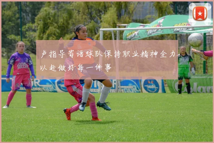 卢指导寄语球队保持职业精神全力以赴做好每一件事
