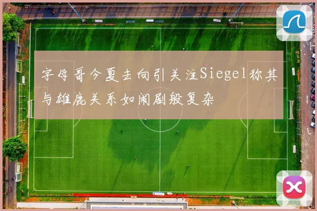 字母哥今夏去向引关注Siegel称其与雄鹿关系如闹剧般复杂