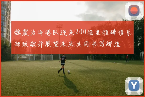 魏震为海港队迎来200场里程碑俱乐部致敬并展望未来共同书写辉煌