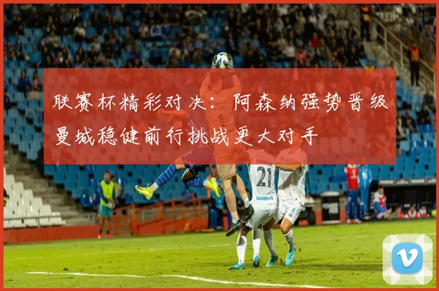 联赛杯精彩对决：阿森纳强势晋级曼城稳健前行挑战更大对手