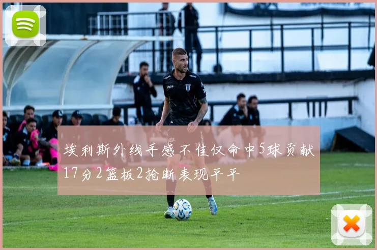 埃利斯外线手感不佳仅命中5球贡献17分2篮板2抢断表现平平