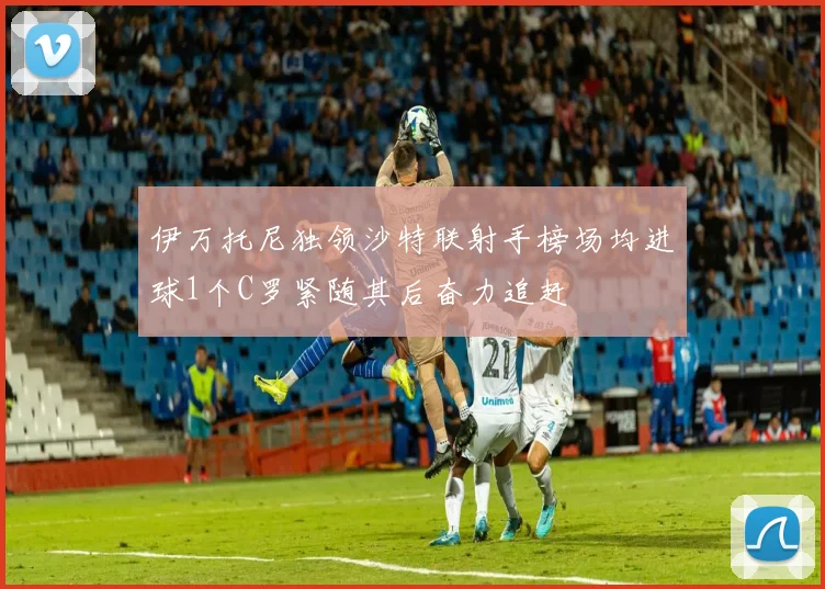 伊万托尼独领沙特联射手榜场均进球1个C罗紧随其后奋力追赶