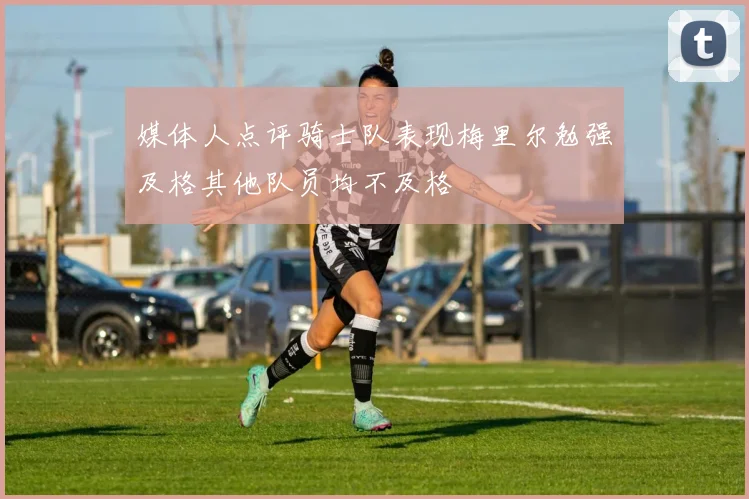 媒体人点评骑士队表现梅里尔勉强及格其他队员均不及格