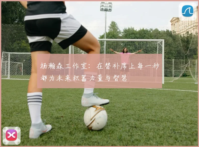 杨瀚森工作室：在替补席上每一秒都为未来积蓄力量与智慧