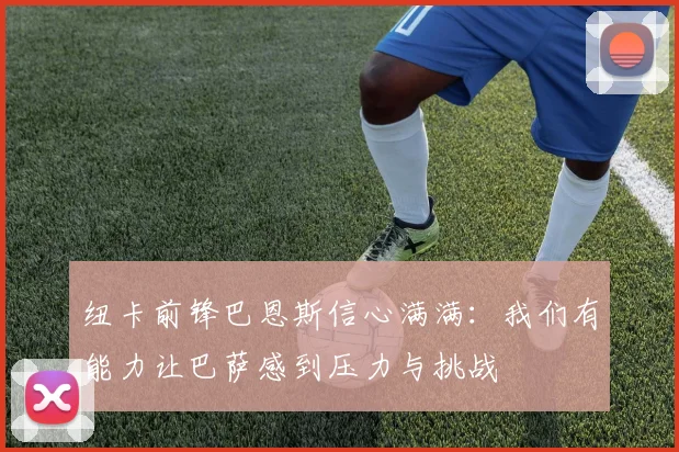 纽卡前锋巴恩斯信心满满：我们有能力让巴萨感到压力与挑战