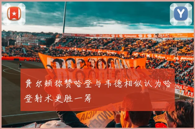 费尔顿称赞哈登与韦德相似认为哈登射术更胜一筹