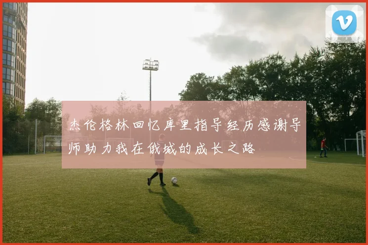杰伦格林回忆库里指导经历感谢导师助力我在俄城的成长之路