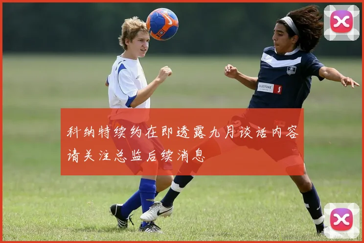 科纳特续约在即透露九月谈话内容请关注总监后续消息