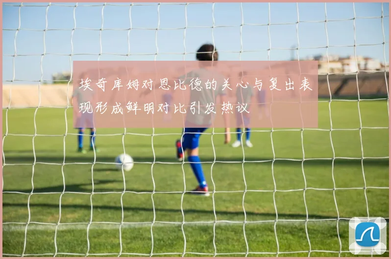 埃奇库姆对恩比德的关心与复出表现形成鲜明对比引发热议
