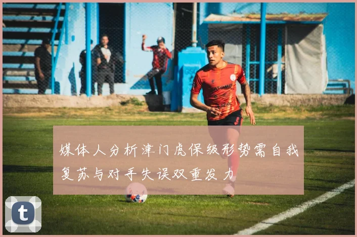 媒体人分析津门虎保级形势需自我复苏与对手失误双重发力