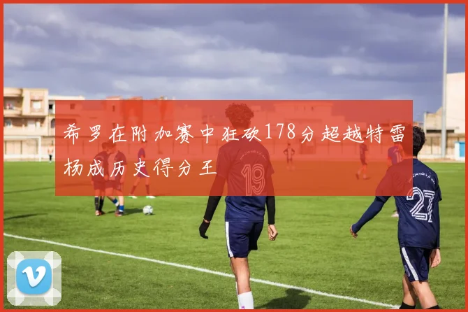 希罗在附加赛中狂砍178分超越特雷杨成历史得分王