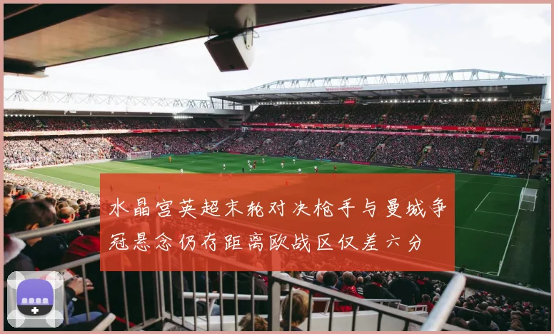 水晶宫英超末轮对决枪手与曼城争冠悬念仍存距离欧战区仅差六分