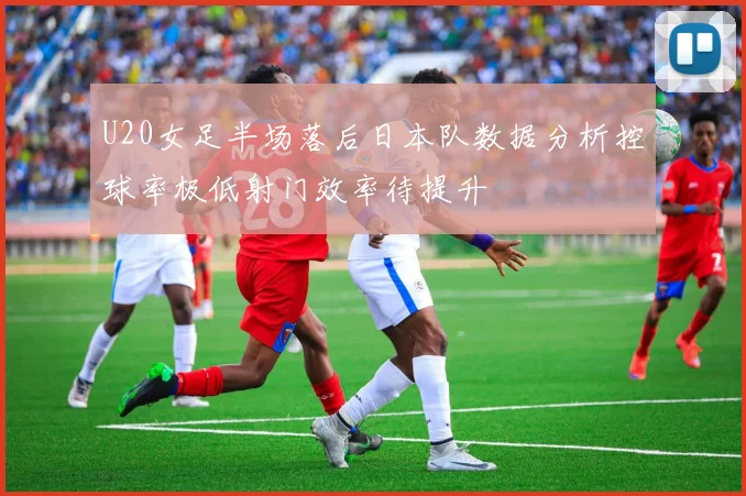 U20女足半场落后日本队数据分析控球率极低射门效率待提升