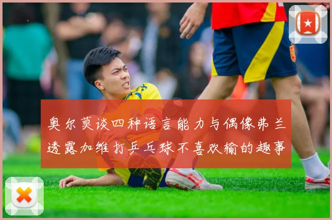 奥尔莫谈四种语言能力与偶像弗兰透露加维打乒乓球不喜欢输的趣事