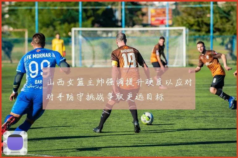 山西女篮主帅强调提升硬度以应对对手防守挑战争取更远目标