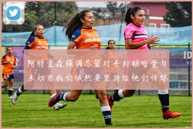 阿特金森强调尽管对手封锁哈登与米切尔我们依然要坚持给他们传球