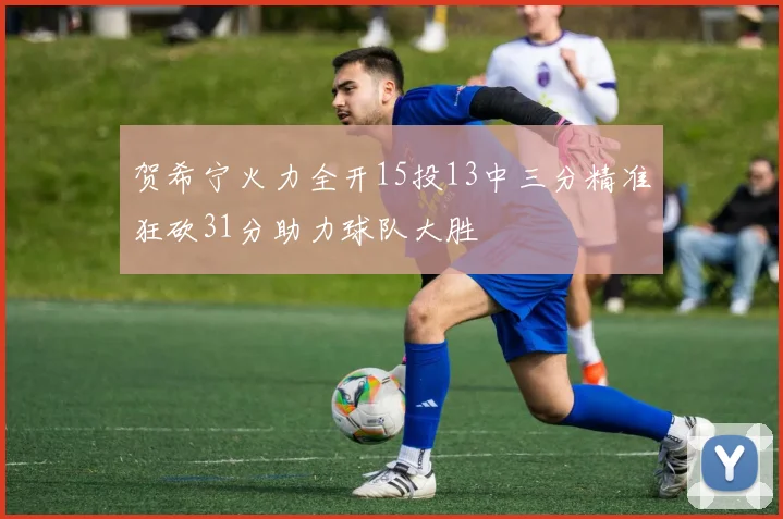 贺希宁火力全开15投13中三分精准狂砍31分助力球队大胜