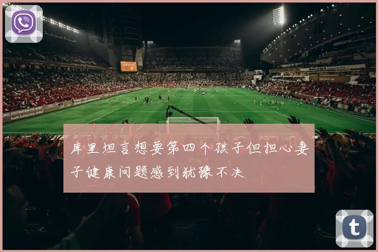 库里坦言想要第四个孩子但担心妻子健康问题感到犹豫不决