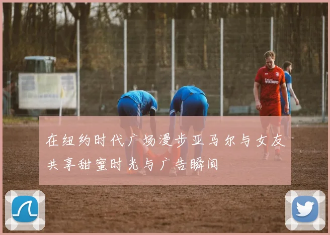 在纽约时代广场漫步亚马尔与女友共享甜蜜时光与广告瞬间