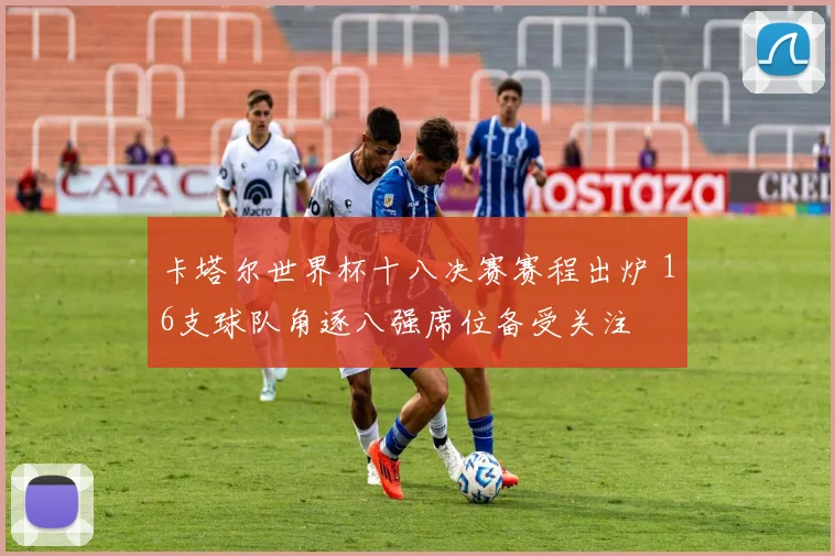 卡塔尔世界杯十八决赛赛程出炉 16支球队角逐八强席位备受关注