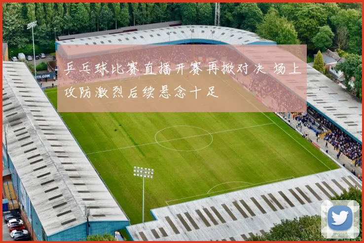 乒乓球比赛直播开赛再掀对决 场上攻防激烈后续悬念十足