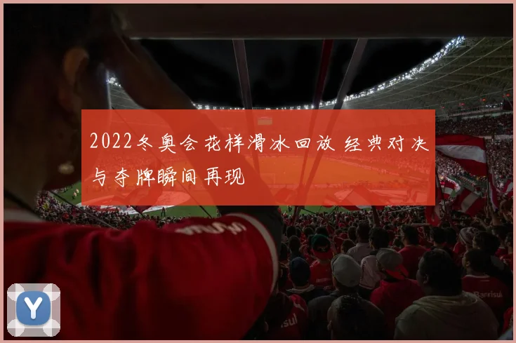 2022冬奥会花样滑冰回放 经典对决与夺牌瞬间再现