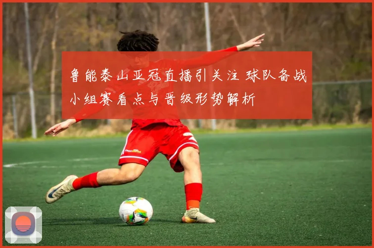 鲁能泰山亚冠直播引关注 球队备战小组赛看点与晋级形势解析