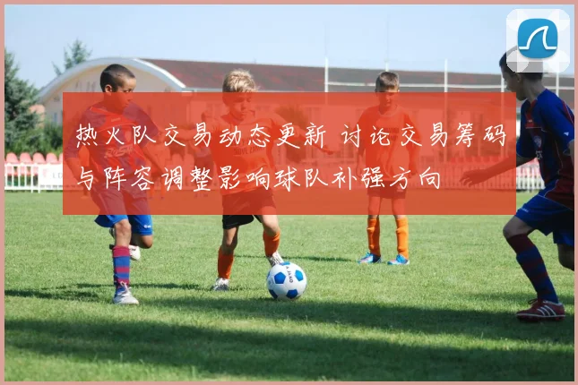 热火队交易动态更新 讨论交易筹码与阵容调整影响球队补强方向