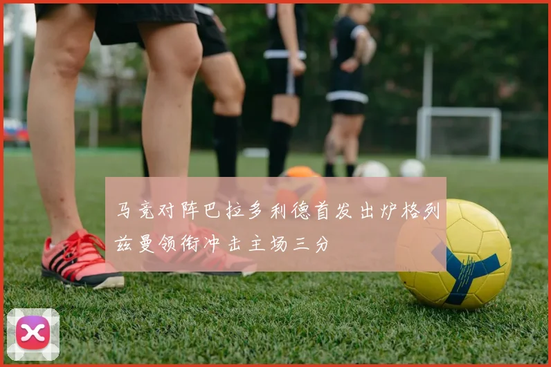 马竞对阵巴拉多利德首发出炉格列兹曼领衔冲击主场三分