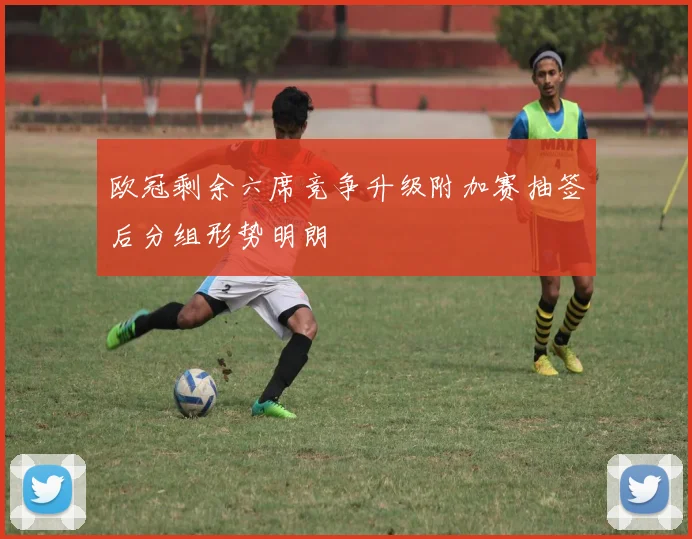 欧冠剩余六席竞争升级附加赛抽签后分组形势明朗