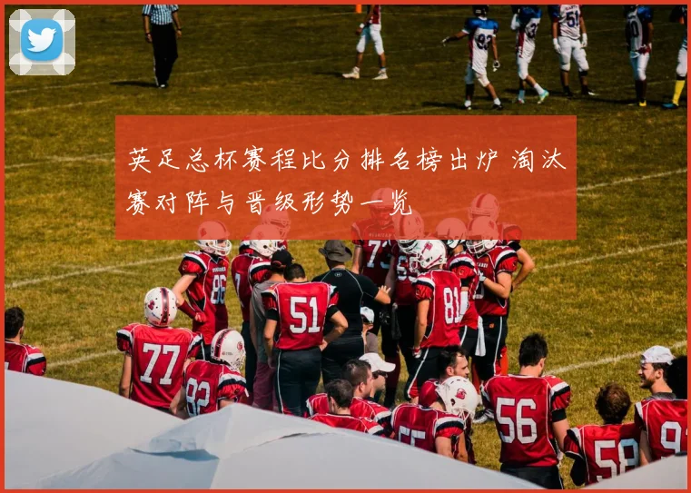 英足总杯赛程比分排名榜出炉 淘汰赛对阵与晋级形势一览
