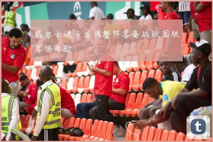威尔士退卡后调整阵容备战欧国联客场考验
