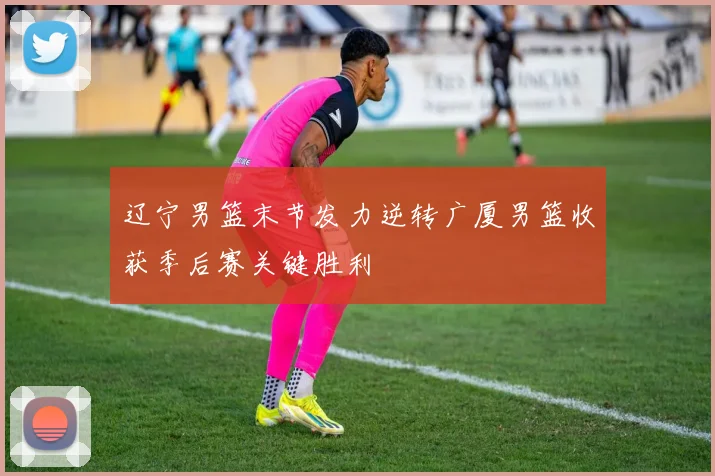 辽宁男篮末节发力逆转广厦男篮收获季后赛关键胜利