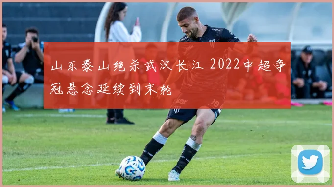 山东泰山绝杀武汉长江 2022中超争冠悬念延续到末轮