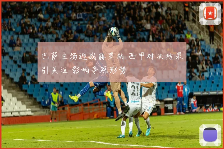 巴萨主场迎战赫罗纳 西甲对决结果引关注 影响争冠形势