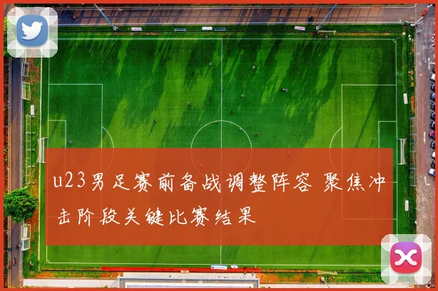 u23男足赛前备战调整阵容 聚焦冲击阶段关键比赛结果