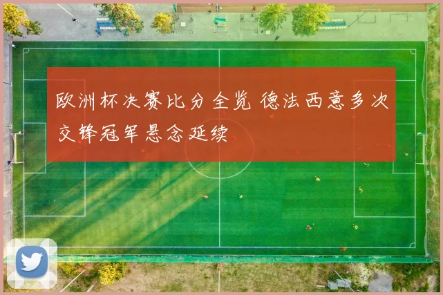 欧洲杯决赛比分全览 德法西意多次交锋冠军悬念延续