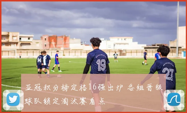 亚冠积分榜定格16强出炉 各组晋级球队锁定淘汰赛看点