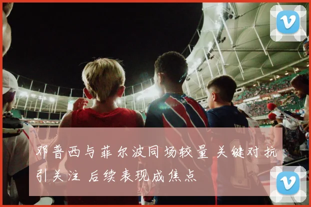 邓普西与菲尔波同场较量 关键对抗引关注 后续表现成焦点