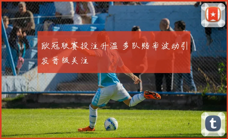 欧冠联赛投注升温 多队赔率波动引发晋级关注